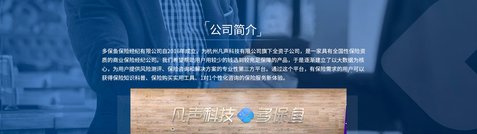 多保魚保險(xiǎn)經(jīng)紀(jì)有限公司自2016年成立，為杭州凡聲科技有限公司旗下全資子公司，是一家具有全國(guó)性保險(xiǎn)資質(zhì)的商業(yè)保險(xiǎn)經(jīng)紀(jì)公司。我們希望幫助用戶用較少的錢選到較充足保障的產(chǎn)品，于是逐漸建立了以大數(shù)據(jù)為核心，為用戶提供風(fēng)險(xiǎn)測(cè)評(píng)、保險(xiǎn)咨詢和解決方案的專業(yè)性第三方平臺(tái)。通過這個(gè)平臺(tái)，有保險(xiǎn)需求的用戶可以獲得保險(xiǎn)知識(shí)科普、保險(xiǎn)購(gòu)買實(shí)用工具、1對(duì)1個(gè)性化咨詢的保險(xiǎn)服務(wù)新體驗(yàn)。